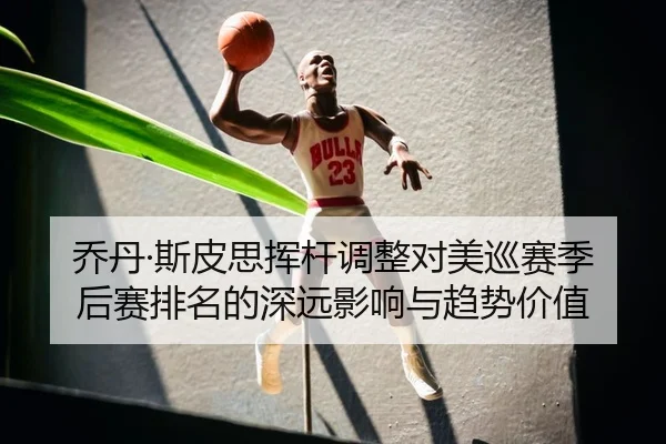 乔丹·斯皮思挥杆调整对美巡赛季后赛排名的深远影响与趋势价值
